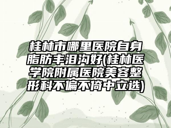 桂林市哪里医院自身脂肪丰泪沟好(桂林医学院附属医院美容整形科不偏不倚中立选)