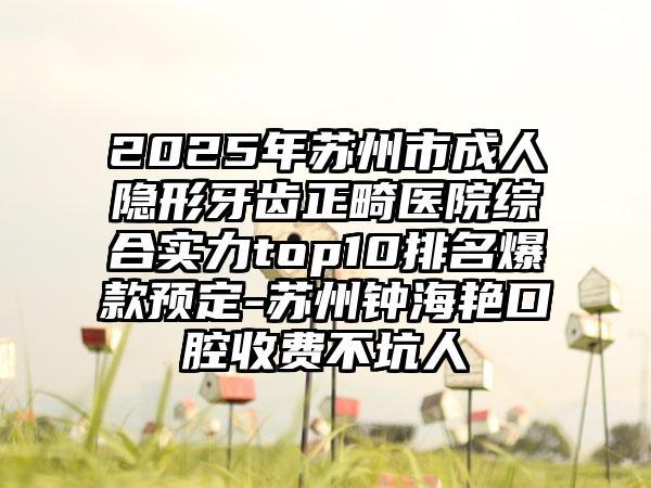 2025年苏州市成人隐形牙齿正畸医院综合实力top10排名爆款预定-苏州钟海艳口腔收费不坑人