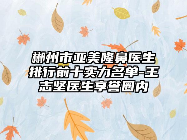 郴州市亚美隆鼻医生排行前十实力名单-王志坚医生享誉圈内