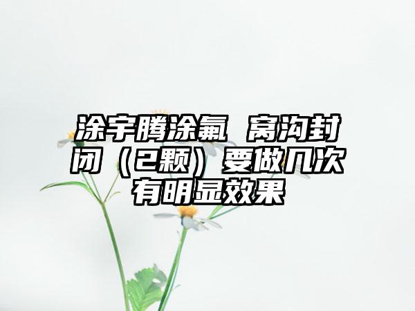 涂宇腾涂氟 窝沟封闭（2颗）要做几次有明显效果
