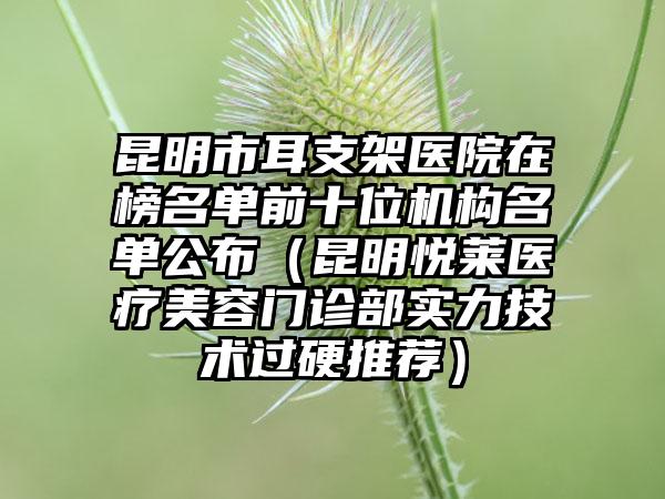昆明市耳支架医院在榜名单前十位机构名单公布（昆明悦莱医疗美容门诊部实力技术过硬推荐）