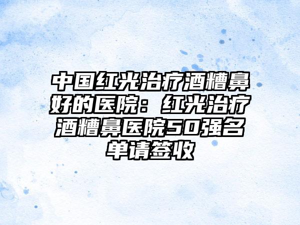 中国红光治疗酒糟鼻好的医院：红光治疗酒糟鼻医院50强名单请签收