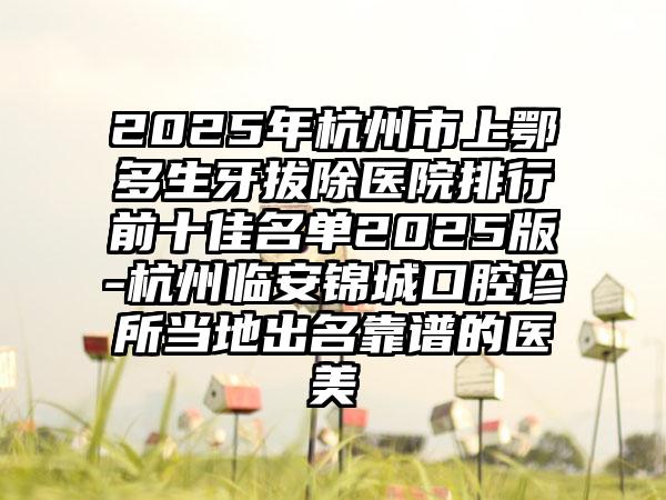 2025年杭州市上鄂多生牙拔除医院排行前十佳名单2025版-杭州临安锦城口腔诊所当地出名靠谱的医美