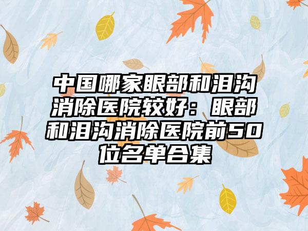 中国哪家眼部和泪沟消除医院较好：眼部和泪沟消除医院前50位名单合集