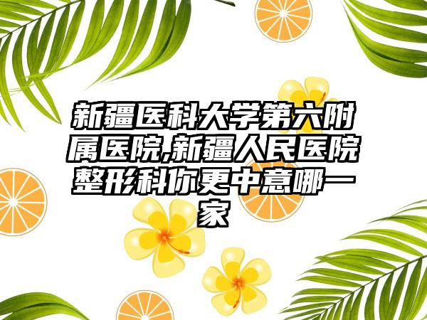 新疆医科大学第六附属医院,新疆人民医院整形科你更中意哪一家