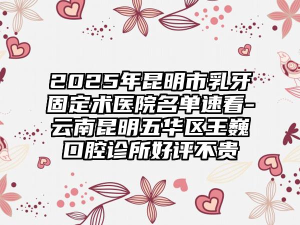 2025年昆明市乳牙固定术医院名单速看-云南昆明五华区王巍口腔诊所好评不贵