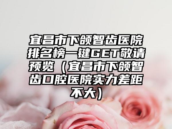 宜昌市下颌智齿医院排名榜一键GET敬请预览（宜昌市下颌智齿口腔医院实力差距不大）
