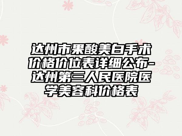 达州市果酸美白手术价格价位表详细公布-达州第三人民医院医学美容科价格表
