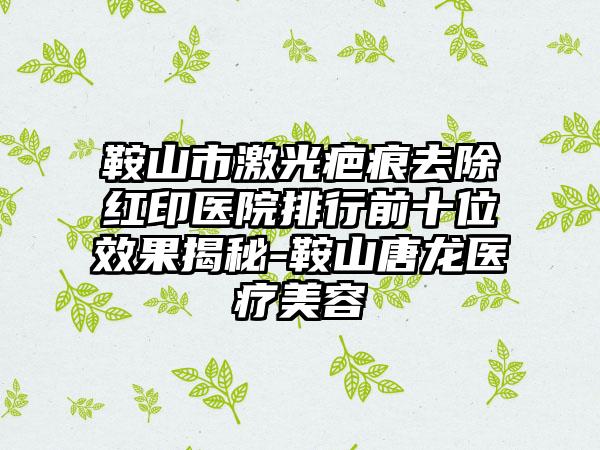 鞍山市激光疤痕去除红印医院排行前十位效果揭秘-鞍山唐龙医疗美容