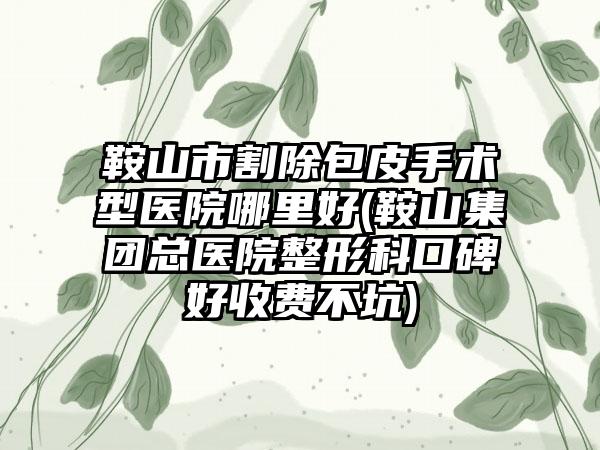 鞍山市割除包皮手术型医院哪里好(鞍山集团总医院整形科口碑好收费不坑)