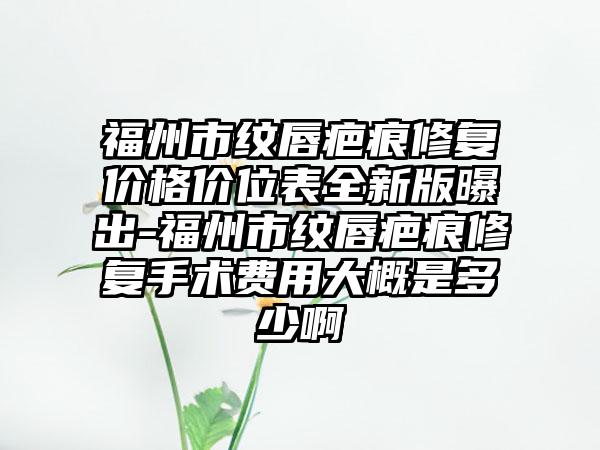 福州市纹唇疤痕修复价格价位表全新版曝出-福州市纹唇疤痕修复手术费用大概是多少啊
