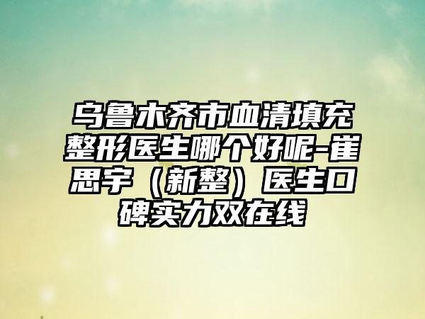 乌鲁木齐市血清填充整形医生哪个好呢-崔思宇（新整）医生口碑实力双在线