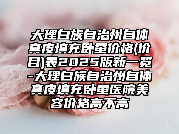 大理白族自治州自体真皮填充卧蚕价格(价目)表2025版新一览-大理白族自治州自体真皮填充卧蚕医院美容价格高不高