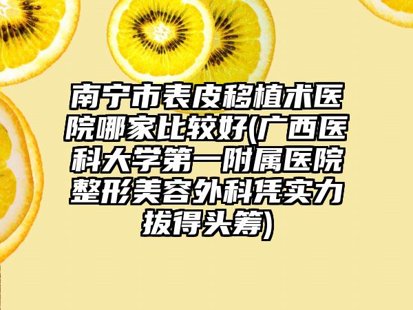 南宁市表皮移植术医院哪家比较好(广西医科大学第一附属医院整形美容外科凭实力拔得头筹)