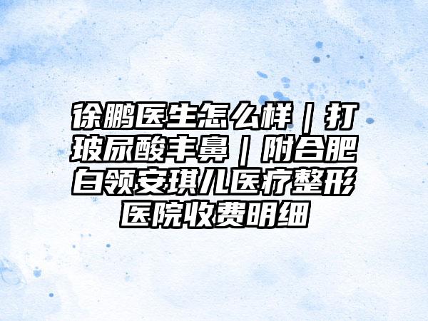 徐鹏医生怎么样｜打玻尿酸丰鼻｜附合肥白领安琪儿医疗整形医院收费明细