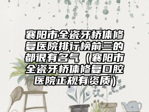 襄阳市全瓷牙桥体修复医院排行榜前三的都很有名气（襄阳市全瓷牙桥体修复口腔医院正规有资质）