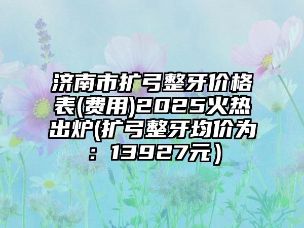 济南市扩弓整牙价格表(费用)2025火热出炉(扩弓整牙均价为：13927元）