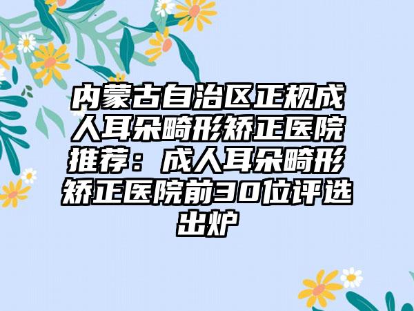 内蒙古自治区正规成人耳朵畸形矫正医院推荐：成人耳朵畸形矫正医院前30位评选出炉