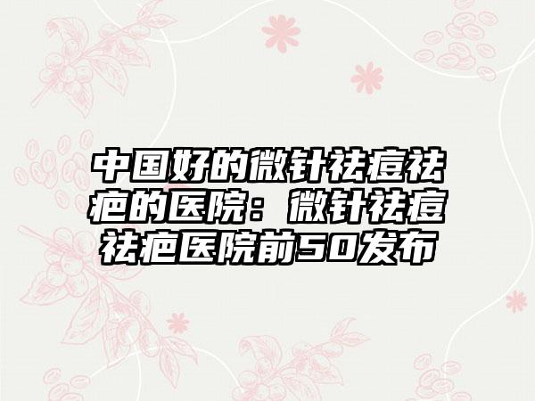 中国好的微针祛痘祛疤的医院：微针祛痘祛疤医院前50发布