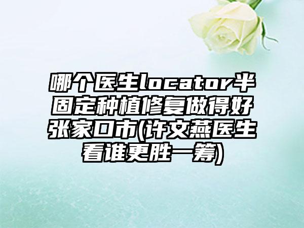 哪个医生locator半固定种植修复做得好张家口市(许文燕医生看谁更胜一筹)