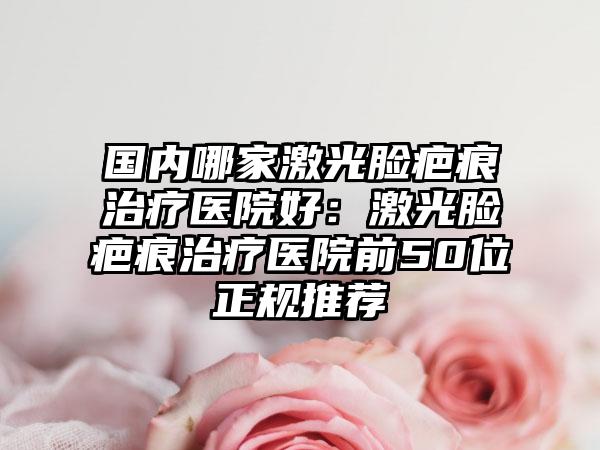 国内哪家激光脸疤痕治疗医院好：激光脸疤痕治疗医院前50位正规推荐