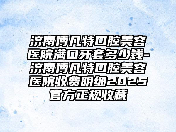 济南博凡特口腔美容医院满口牙套多少钱-济南博凡特口腔美容医院收费明细2025官方正规收藏