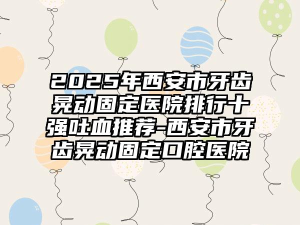 2025年西安市牙齿晃动固定医院排行十强吐血推荐-西安市牙齿晃动固定口腔医院