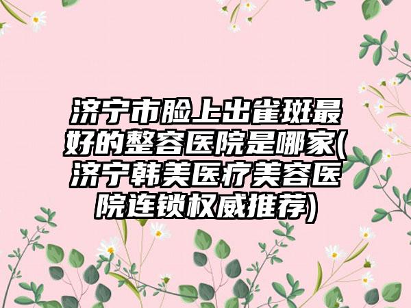 济宁市脸上出雀斑最好的整容医院是哪家(济宁韩美医疗美容医院连锁权威推荐)
