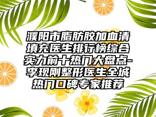 濮阳市脂肪胶加血清填充医生排行榜综合实力前十热门大盘点-李现刚整形医生全城热门口碑专家推荐