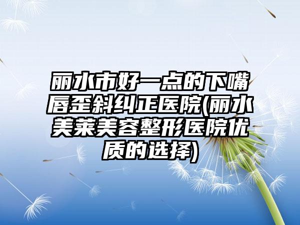 丽水市好一点的下嘴唇歪斜纠正医院(丽水美莱美容整形医院优质的选择)