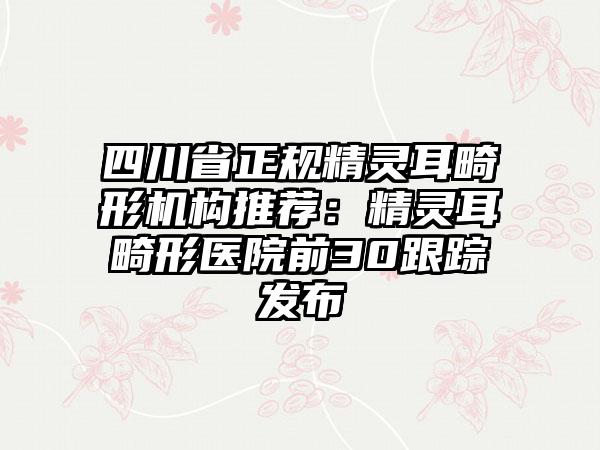 四川省正规精灵耳畸形机构推荐：精灵耳畸形医院前30跟踪发布