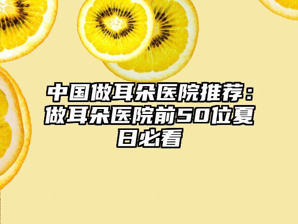 中国做耳朵医院推荐：做耳朵医院前50位夏日必看