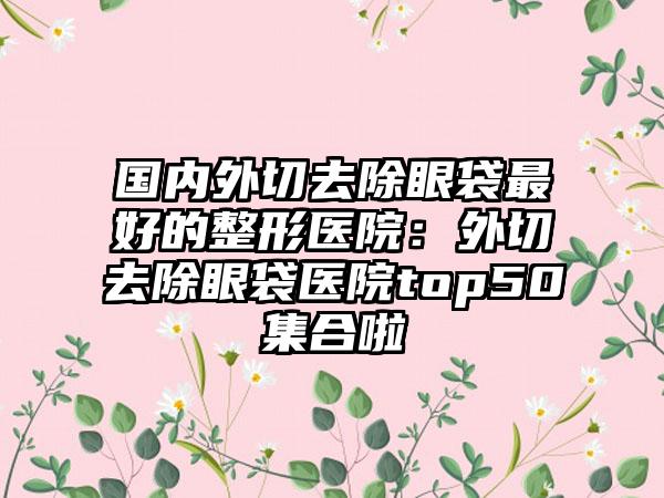 国内外切去除眼袋最好的整形医院：外切去除眼袋医院top50集合啦