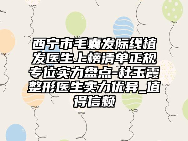 西宁市毛囊发际线植发医生上榜清单正规专位实力盘点-杜玉霞整形医生实力优异_值得信赖