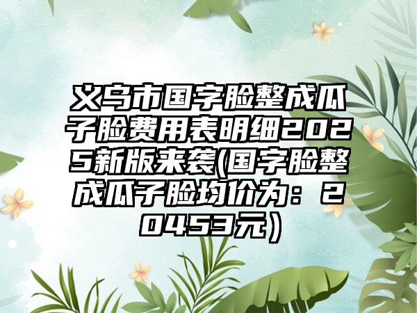 义乌市国字脸整成瓜子脸费用表明细2025新版来袭(国字脸整成瓜子脸均价为：20453元）