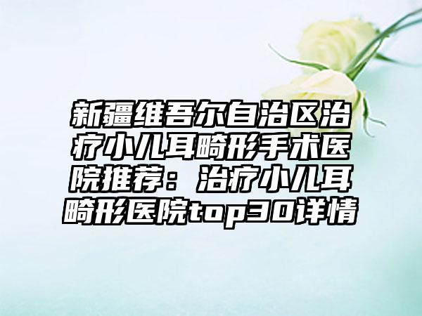 新疆维吾尔自治区治疗小儿耳畸形手术医院推荐：治疗小儿耳畸形医院top30详情