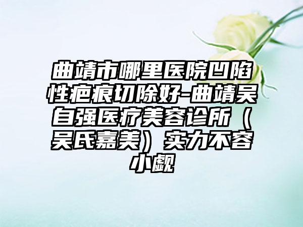 曲靖市哪里医院凹陷性疤痕切除好-曲靖吴自强医疗美容诊所（吴氏嘉美）实力不容小觑
