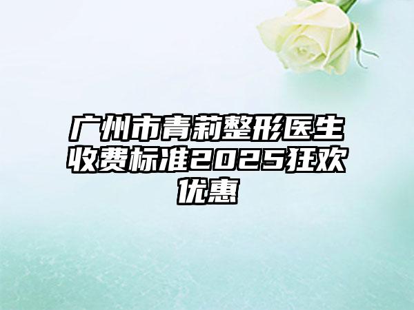 广州市青莉整形医生收费标准2025狂欢优惠