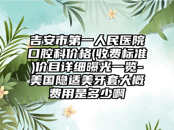吉安市第一人民医院口腔科价格(收费标准)价目详细曝光一览-美国隐适美牙套大概费用是多少啊