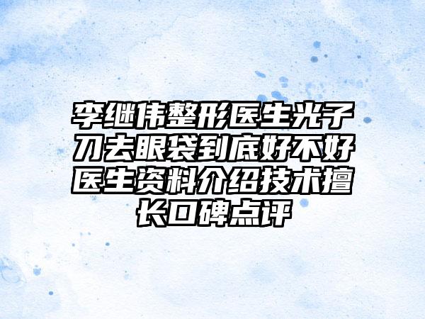 李继伟整形医生光子刀去眼袋到底好不好医生资料介绍技术擅长口碑点评