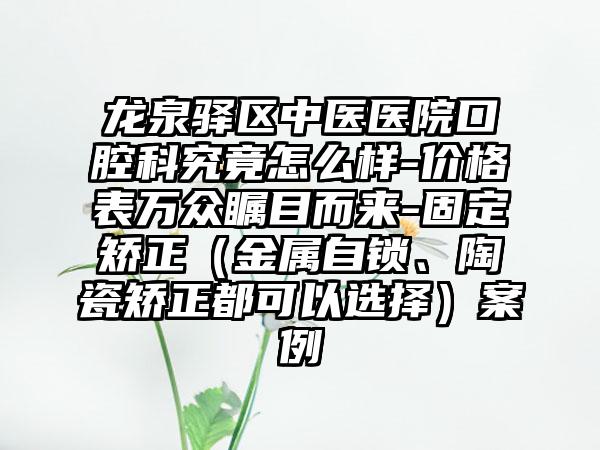 龙泉驿区中医医院口腔科究竟怎么样-价格表万众瞩目而来-固定矫正（金属自锁、陶瓷矫正都可以选择）案例