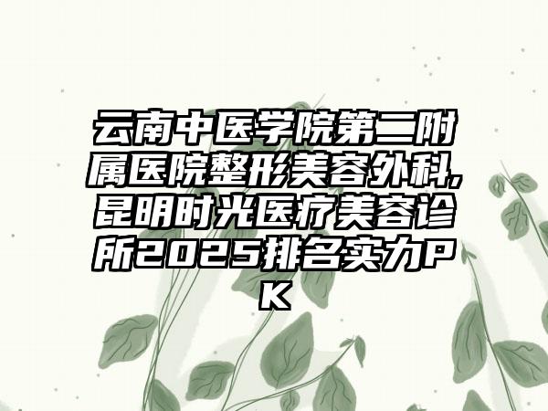 云南中医学院第二附属医院整形美容外科,昆明时光医疗美容诊所2025排名实力PK