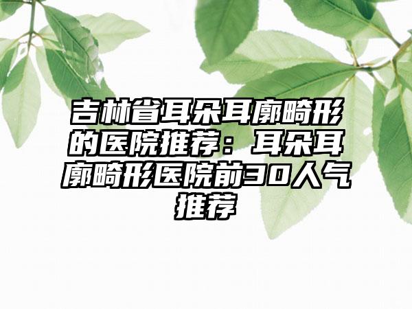 吉林省耳朵耳廓畸形的医院推荐：耳朵耳廓畸形医院前30人气推荐