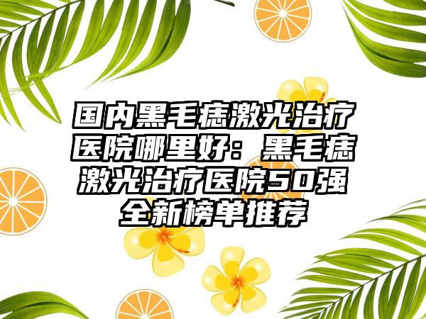 国内黑毛痣激光治疗医院哪里好：黑毛痣激光治疗医院50强全新榜单推荐