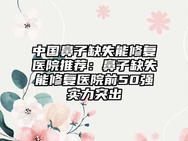 中国鼻子缺失能修复医院推荐：鼻子缺失能修复医院前50强实力突出