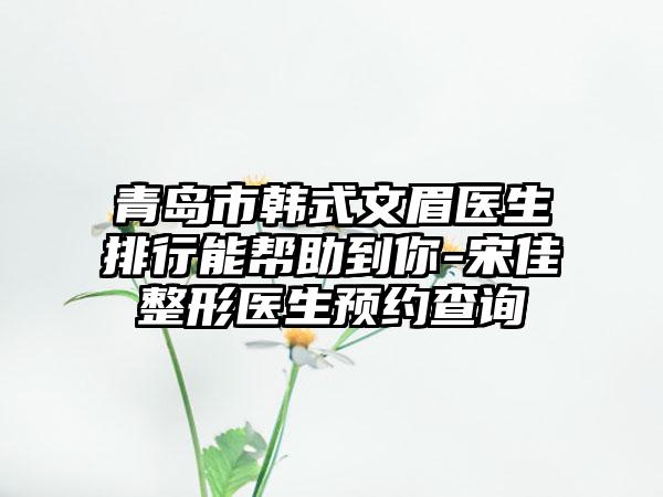 青岛市韩式文眉医生排行能帮助到你-宋佳整形医生预约查询