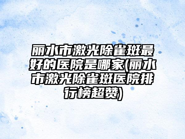 丽水市激光除雀斑最好的医院是哪家(丽水市激光除雀斑医院排行榜超赞)