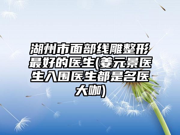 湖州市面部线雕整形最好的医生(姜元景医生入围医生都是名医大咖)