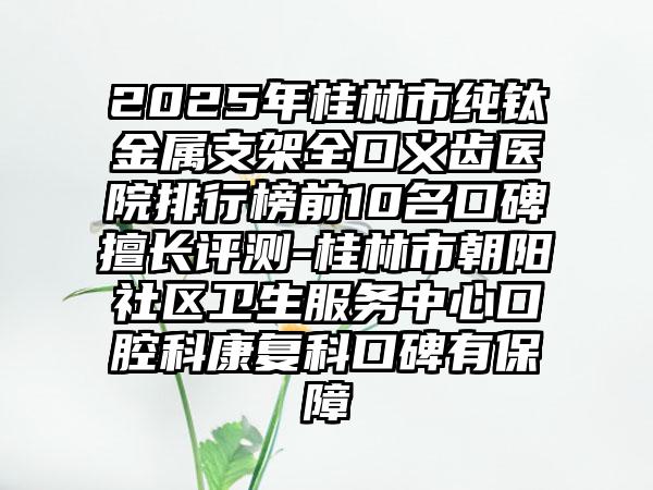 2025年桂林市纯钛金属支架全口义齿医院排行榜前10名口碑擅长评测-桂林市朝阳社区卫生服务中心口腔科康复科口碑有保障