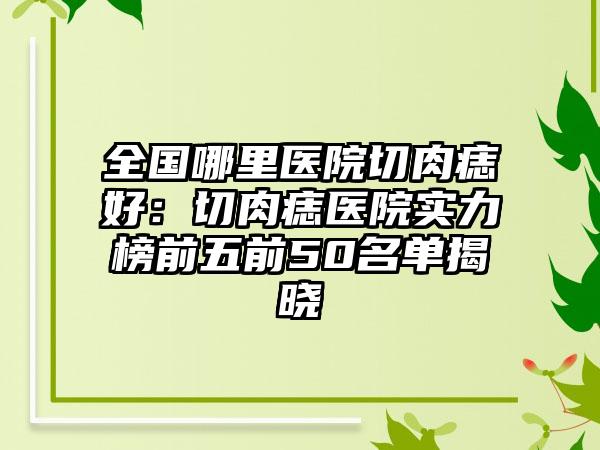 全国哪里医院切肉痣好：切肉痣医院实力榜前五前50名单揭晓
